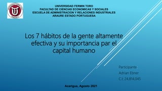 UNIVERSIDAD FERMIN TORO
FACULTAD DE CIENCIAS ECONOMICAS Y SOCIALES
ESCUELA DE ADMINISTRACION Y RELACIONES INDUSTRIALES
ARAURE ESTADO PORTUGUESA
Los 7 hábitos de la gente altamente
efectiva y su importancia par el
capital humano
Participante:
Adrian Ebner
C.I: 24,814,045
Acarigua, Agosto 2021
 