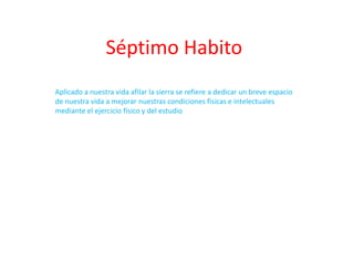 Séptimo Habito
Aplicado a nuestra vida afilar la sierra se refiere a dedicar un breve espacio
de nuestra vida a mejorar nuestras condiciones físicas e intelectuales
mediante el ejercicio físico y del estudio
 