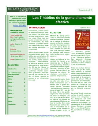 INTESYS CONSULTING: http://www.intesysconsulting.com, Email. info@intesysconsulting.com,
Edificio Meridiano, Escazú, de Multiplaza 100mts sur. Tel. (506) 2505-5005. San José, Costa Rica,
3.ª alternativa (Paidós,
2012), El liderazgo centrado
en principios (Paidós, 2013),
y Los 7 hábitos de las fami-
lias altamente efectivas
(Paidós, 2014), que elevan
el número de libros vendidos
a más de 20 millones.
Entre las muchas distincio-
nes de las que fue objeto,
cabe destacar el Thomas
More College Medallion por
sus servicios constantes a la
humanidad; el de conferen-
ciante del año en 1999; el
premio Sikh al hombre inter-
nacional del año 1994 y el
premio de Grandeza al Em-
presario Nacional del Año
por su liderazgo empresa-
rial.
La revista Time lo incluyó en
su lista de los 25 norteame-
ricanos más influyentes y
fue distinguido con siete
doctorados honoris causa.
Covey fue cofundador y vi-
cepresidente de la Franklin
Covey Company, empresa
líder en servicios profesiona-
les, con oficinas en 123 paí-
ses.
Básicamente, nuestro carác-
ter está compuesto por nues-
tros hábitos. Los hábitos son
factores poderosos en nues-
tras vidas. Dado que son
pautas consistentes, a menu-
do inconscientes, de modo
constante y cotidiano expre-
san nuestro carácter y gene-
ran nuestra efectividad... o
inefectividad.
Según dijo alguna vez el gran
educador Horace Mann: “Los
hábitos son como hebras. Si
día tras día las trenzamos en
una cuerda, pronto resultará
irrompible”. Personalmente,
no estoy de acuerdo con la
última parte de esta senten-
cia. Sé que los hábitos no
son irrompibles; es posible
quebrarlos. Pueden apren-
derse y olvidarse. Pero tam-
bién sé que hacerlo no es
fácil ni rápido. Supone un
proceso y un compromiso
tremendo.
Stephen R. Covey (1932-
2012) ha sido una autoridad
internacionalmente respeta-
da en materia de liderazgo,
experto en familia, profesor,
consultor de organizaciones
y escritor. Covey dedicó su
vida a enseñar una forma de
vida y de liderazgo basada
en principios para construir
tanto familias como organi-
zaciones.
Obtuvo un MBA de la Uni-
versidad de Harvard y un
doctorado por la Brigham
Young University, donde fue
profesor de conducta organi-
zacional y dirección de em-
presas. También ejerció las
funciones de director de
relaciones universitarias y
asistente del presidente.
Covey escribió varios libros
de éxito, entre ellos el bes-
tseller internacional Los 7
hábitos para la gente alta-
mente efectiva, nombrado
“libro de negocios más influ-
yente del siglo XX” y uno de
los diez libros de gestión
empresarial más relevantes
de todos los tiempos; una
obra de la que se han vendi-
do más de 15 millones de
ejemplares en 38 idiomas en
todo el mundo. Entre otros
bestsellers del profesor Co-
vey se encuentran los si-
guientes títulos: Primero lo
primero (Paidós, 2012), La
EL AUTOR
Los 7 hábitos de la gente altamente
efectiva
INFORMACION
SOBRE EL LIBRO
Título original del
libro: Los 7 hábitos
de la gente altamente
efectiva
Autor: Stephen R.
Covey
Editorial:
Empresa Activa
Fecha de Publicación:
12 de mayo 2015
ISBN:9788449331152
INTRODUCCIÓN
15 de setiembre, 2017
Volumen 09-17
Contenido:
Introducción 1
Los 7 hábitos de la
gente altamente
efectiva
2
Hábito 1 3
Hábito 2 5
Hábito 3 5
Hábito 4 6
Hábito 5 8
Hábito 6 9
Hábito 7 11
Conclusión 11
Este es un resumen del
libro indicado. Estos
resúmenes, son enviados
sin costo, a las personas
inscritas a
Intesys Consulting
 