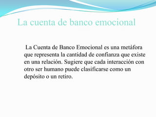La cuenta de banco emocional    La Cuenta de Banco Emocional es una metáfora que representa la cantidad de confianza que existe en una relación. Sugiere que cada interacción con otro ser humano puede clasificarse como un depósito o un retiro.
