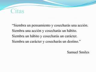 Citas“Siembra un pensamiento y cosecharás una acción.Siembra una acción y cosecharás un hábito.Siembra un hábito y cosecharás un carácter.Siembra un carácter y cosecharás un destino.”                                                           Samuel Smiles