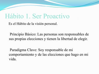 Hábito 1. Ser Proactivo   Es el Hábito de la visión personal.    Principio Básico: Las personas son responsables de sus propias elecciones y tienen la libertad de elegir.    Paradigma Clave: Soy responsable de mi comportamiento y de las elecciones que hago en mi vida.