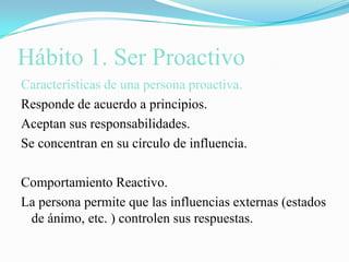 Hábito 1. Ser ProactivoCaracterísticas de una persona proactiva.Responde de acuerdo a principios.Aceptan sus responsabilidades.Se concentran en su círculo de influencia.Comportamiento Reactivo.La persona permite que las influencias externas (estados de ánimo, etc. ) controlen sus respuestas.