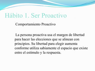 Hábito 1. Ser Proactivo    Comportamiento Proactivo    La persona proactiva usa el margen de libertad para hacer las elecciones que se alinean con principios. Su libertad para elegir aumenta conforme utiliza sabiamente el espacio que existe entre el estímulo y la respuesta.