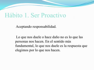Hábito 1. Ser Proactivo    Aceptando responsabilidad.    Lo que nos duele o hace daño no es lo que las personas nos hacen. En el sentido más fundamental, lo que nos duele es la respuesta que elegimos por lo que nos hacen.