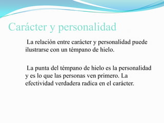 Carácter y personalidad    La relación entre carácter y personalidad puede ilustrarse con un témpano de hielo.    La punta del témpano de hielo es la personalidad y es lo que las personas ven primero. La efectividad verdadera radica en el carácter.