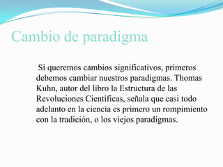 Cambio de paradigma    Si queremos cambios significativos, primeros debemos cambiar nuestros paradigmas. Thomas Kuhn, autor del libro la Estructura de las Revoluciones Científicas, señala que casi todo adelanto en la ciencia es primero un rompimiento con la tradición, o los viejos paradigmas.