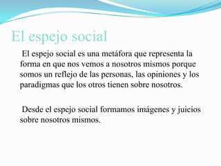 El espejo social    El espejo social es una metáfora que representa la forma en que nos vemos a nosotros mismos porque somos un reflejo de las personas, las opiniones y los paradigmas que los otros tienen sobre nosotros.    Desde el espejo social formamos imágenes y juicios sobre nosotros mismos.