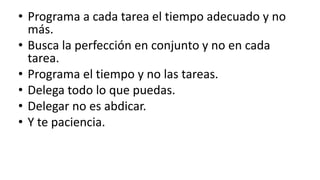 Programa a cada tarea el tiempo adecuado y no más.Busca la perfección en conjunto y no en cada tarea.Programa el tiempo y no las tareas.Delega todo lo que puedas.Delegar no es abdicar.Y te paciencia.