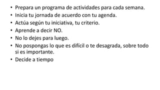 Prepara un programa de actividades para cada semana.Inicia tu jornada de acuerdo con tu agenda.Actúa según tu iniciativa, tu criterio.Aprende a decir NO.No lo dejes para luego.No pospongas lo que es difícil o te desagrada, sobre todo si es importante.Decide a tiempo