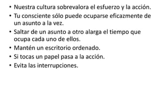 Nuestra cultura sobrevalora el esfuerzo y la acción.Tu consciente sólo puede ocuparse eficazmente de un asunto a la vez.Saltar de un asunto a otro alarga el tiempo que ocupa cada uno de ellos.Mantén un escritorio ordenado.Si tocas un papel pasa a la acción.Evita las interrupciones.