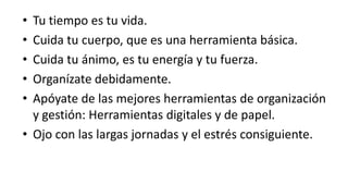 Tu tiempo es tu vida.Cuida tu cuerpo, que es una herramienta básica.Cuida tu ánimo, es tu energía y tu fuerza.Organízate debidamente.Apóyate de las mejores herramientas de organización y gestión: Herramientas digitales y de papel.Ojo con las largas jornadas y el estrés consiguiente.