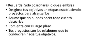  Recuerda: Sólo cosecharás lo que siembresDesglosa tus objetivos en etapas estableciendo proyectos para alcanzarlosAsume que no puedes hacer todo cuanto desearíasComienza con el largo plazoTus proyectos son los eslabones que te conducirán hacia tus objetivos.