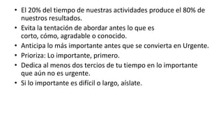 El 20% del tiempo de nuestras actividades produce el 80% de nuestros resultados.Evita la tentación de abordar antes lo que es corto, cómo, agradable o conocido.Anticipa lo más importante antes que se convierta en Urgente.Prioriza: Lo importante, primero.Dedica al menos dos tercios de tu tiempo en lo importante que aún no es urgente.Si lo importante es difícil o largo, aíslate.