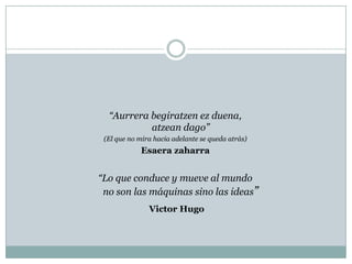 “Aurrerabegiratzenezduena,                                                                     atzeandago”  (El que no mira hacia adelante se queda atrás)Esaerazaharra“Lo que conduce y mueve al mundo                                                                   no son las máquinas sino las ideas”Victor Hugo