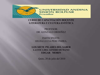 CURSO DE CAPACITACIÓN DOCENTE LITERATURA Y CULTURA ESTÉTICA    PROFESOR: DR. GONZALO ORDOÑEZ PARTICIPANTE: HILDA LUCIA PÉRE PARRA. LOS SIETE PILARES DEL SABER LA ETICA DEL GENERO HUMANO EDGAR   MORIN     Quito, 20 de juliodel 2010 