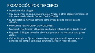 PROMOCIÓN POR TERCEROS
• Obsesiona a los bloggers.
• Hay que pensar en como ayudar a 3ros. Ayudar a otros bloggers similares al
mío, creando deudas de favores. DAR Y TOMAR.
• La competencia hay que tomarla como ayuda de uno al otro, para la
difusión.
• MUNDO DE PLATAFORMA DE WORDPRESS
• Trackback: Notificación al blogger que habéis enlazado. Crea deuda con él
• Pingback: El blog te devuelve el enlace que apunta a nosotros para ganar
visitas.
• Visitas: Google se fija en quien enlazas y google lo analiza para saber si
dominas ese campo. Suma que difundas a 3ros en redes sociales.
 