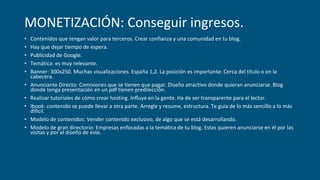 MONETIZACIÓN: Conseguir ingresos.
• Contenidos que tengan valor para terceros. Crear confianza y una comunidad en tu blog.
• Hay que dejar tiempo de espera.
• Publicidad de Google.
• Temática: es muy relevante.
• Banner: 300x250. Muchas visualizaciones. España 1,2. La posición es importante: Cerca del título o en la
cabecera.
• Anunciante Directo: Comisiones que se tienen que pagar. Diseño atractivo donde quieran anunciarse. Blog
donde tenga presentación en un pdf tienen predilección.
• Realizar tutoriales de cómo crear hosting. Influye en la gente. Ha de ser transparente para el lector.
• Ibook: contenido se puede llevar a otra parte. Arregle y resume, estructura. Te guía de lo más sencillo a lo más
difícil.
• Modelo de contenidos: Vender contenido exclusivo, de algo que se está desarrollando.
• Modelo de gran directorio: Empresas enfocadas a la temática de tu blog. Estas quieren anunciarse en él por las
visitas y por el diseño de este.
 