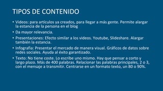 TIPOS DE CONTENIDO
• Videos: para artículos ya creados, para llegar a más gente. Permite alargar
la estancia de la persona en el blog
• Da mayor relevancia.
• Presentaciones: Efecto similar a los videos. Youtube, Slideshare. Alargar
también la estancia.
• Infografia: Presentar el mercado de manera visual. Gráficos de datos sobre
redes sociales. Ayuda al éxito garantizado.
• Texto: No tiene coste. Lo escribe uno mismo. Hay que pensar a corto y
largo plazo. Más de 400 palabras. Relacionar las palabras principales, 2 o 3,
con el mensaje a transmitir. Centrarse en un formato texto, un 80 o 90%.
 
