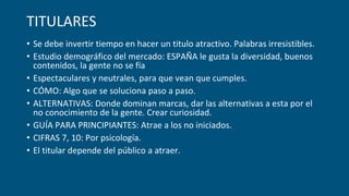 TITULARES
• Se debe invertir tiempo en hacer un titulo atractivo. Palabras irresistibles.
• Estudio demográfico del mercado: ESPAÑA le gusta la diversidad, buenos
contenidos, la gente no se fía
• Espectaculares y neutrales, para que vean que cumples.
• CÓMO: Algo que se soluciona paso a paso.
• ALTERNATIVAS: Donde dominan marcas, dar las alternativas a esta por el
no conocimiento de la gente. Crear curiosidad.
• GUÍA PARA PRINCIPIANTES: Atrae a los no iniciados.
• CIFRAS 7, 10: Por psicología.
• El titular depende del público a atraer.
 