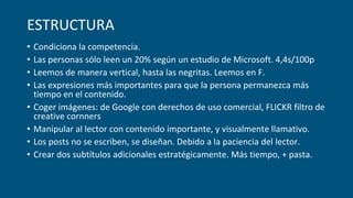 ESTRUCTURA
• Condiciona la competencia.
• Las personas sólo leen un 20% según un estudio de Microsoft. 4,4s/100p
• Leemos de manera vertical, hasta las negritas. Leemos en F.
• Las expresiones más importantes para que la persona permanezca más
tiempo en el contenido.
• Coger imágenes: de Google con derechos de uso comercial, FLICKR filtro de
creative cornners
• Manipular al lector con contenido importante, y visualmente llamativo.
• Los posts no se escriben, se diseñan. Debido a la paciencia del lector.
• Crear dos subtítulos adicionales estratégicamente. Más tiempo, + pasta.
 