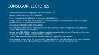 CONSEGUIR LECTORES
• No debemos depender de google. No obsesión con SEO.
• Google con el tiempo da más visibilidad.
• Poner enlaces relacionados con tu blog, con palabras clave.
• Google analiza tus enlaces, no quiere que sea artificial haciendo intercambio de enlaces. Acaba
perjudicándote, lo que antes te beneficiaba.
• CREACIÓN DE CONTENIDOS DE CALIDAD.
• Buscar fuentes alternativas: Redes sociales, twitter. La mejor plataforma para un blog depende.
Twitter y FB dominantes en España.
• Google plus (RED SOCIAL) puede ayudarte a ampliar tus contenidos por su influencia en el mundo
de ocio, dentro de google. Actualmente no existente.
• Twitter y FB: establecer relaciones para resultados a largo plazo. Poco a poco.
• Personas que se suscriben: Correo personal, tu eres la fuente de tráfico hacia la persona. Creación
de espectativas sobre futuros artículos puede aumentar el número de suscriptores.
 