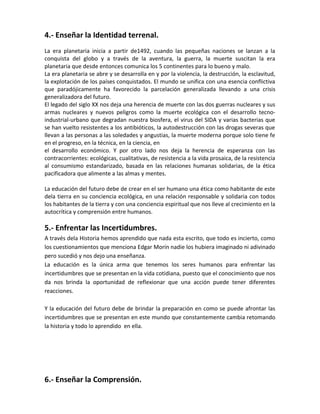 4.- Enseñar la Identidad terrenal.
La era planetaria inicia a partir de1492, cuando las pequeñas naciones se lanzan a la
conquista del globo y a través de la aventura, la guerra, la muerte suscitan la era
planetaria que desde entonces comunica los 5 continentes para lo bueno y malo.
La era planetaria se abre y se desarrolla en y por la violencia, la destrucción, la esclavitud,
la explotación de los países conquistados. El mundo se unifica con una esencia conflictiva
que paradójicamente ha favorecido la parcelación generalizada llevando a una crisis
generalizadora del futuro.
El legado del siglo XX nos deja una herencia de muerte con las dos guerras nucleares y sus
armas nucleares y nuevos peligros como la muerte ecológica con el desarrollo tecno-
industrial-urbano que degradan nuestra biosfera, el virus del SIDA y varias bacterias que
se han vuelto resistentes a los antibióticos, la autodestrucción con las drogas severas que
llevan a las personas a las soledades y angustias, la muerte moderna porque solo tiene fe
en el progreso, en la técnica, en la ciencia, en
el desarrollo económico. Y por otro lado nos deja la herencia de esperanza con las
contracorrientes: ecológicas, cualitativas, de resistencia a la vida prosaica, de la resistencia
al consumismo estandarizado, basada en las relaciones humanas solidarias, de la ética
pacificadora que alimente a las almas y mentes.
La educación del futuro debe de crear en el ser humano una ética como habitante de este
dela tierra en su conciencia ecológica, en una relación responsable y solidaria con todos
los habitantes de la tierra y con una conciencia espiritual que nos lleve al crecimiento en la
autocrítica y comprensión entre humanos.
5.- Enfrentar las Incertidumbres.
A través dela Historia hemos aprendido que nada esta escrito, que todo es incierto, como
los cuestionamientos que menciona Edgar Morín nadie los hubiera imaginado ni adivinado
pero sucedió y nos dejo una enseñanza.
La educación es la única arma que tenemos los seres humanos para enfrentar las
incertidumbres que se presentan en la vida cotidiana, puesto que el conocimiento que nos
da nos brinda la oportunidad de reflexionar que una acción puede tener diferentes
reacciones.
Y la educación del futuro debe de brindar la preparación en como se puede afrontar las
incertidumbres que se presentan en este mundo que constantemente cambia retomando
la historia y todo lo aprendido en ella.
6.- Enseñar la Comprensión.
 