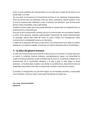 Existe un gran problema de Incomprensión en el mundo que la educción de futuro no lo
puede dejar a un lado.
Por una parte se encuentra la incomprensión humana en sus relaciones interpersonales,
entre las culturas que son diferentes, entre sus ideas, costumbres, valores y gustos. Y por
el otro la incomprensión individual y entre la relación con familiares que muchas veces
llevan a malos entendidos, celos y agresividad.
También es bueno saber que lo que puede dificultar la comprensión es el egocentrismo, el
etnocentrismo y sociocentrismo.
Para que se de la comprensión no basta solo con la comunicación sino una buena empatía,
es decir, tener apertura, simpatía y generosidad. Comprender de manera desinteresada,
no prejuzgar, pensar bien antes de emitir un juicio, realizar una introspección, tener
conciencia de la complejidad humana, ser tolerantes.
La labor de la educación del futuro es que exista una comprensión entre todos los niveles
educativos y en todas las edades, a través de una reforma planetaria de las mentalidades.
7.- La ética del género humano.
El autor nos menciona que para enseñar la ética humana se necesita la antropo-ètica que
es asumir la condición humana individuo- sociedad-especie, lograr una humanidad en
nuestra conciencia personal, asumir el destino del humano en su plenitud, trabajar con la
humanización de la humanidad, obedecer a la vida y guiar la vida, lograr la unión
planetaria en la diversidad, respetar a los demás en sus diferencias, desarrollar la ética de
solidaridad, desarrollar la ética de la comprensión, enseñar la ética del ser humano.
El enseñar la antropo-ètica nos permitirá lograr una humanidad consiente y responsable
como individuo, como ser social y como parte del planeta en donde vive.
Psic. Leney García Hernández.
Plantel VII
 