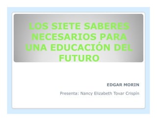 LOS SIETE SABERES
 NECESARIOS PARA
UNA EDUCACIÓN DEL
     FUTURO

                            EDGAR MORIN

     Presenta: Nancy Elizabeth Tovar Crispín
 