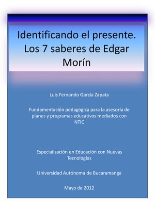 Identificando el presente.
  Los 7 saberes de Edgar
          Morín

           Luis Fernando García Zapata

  Fundamentación pedagógica para la asesoría de
   planes y programas educativos mediados con
                      NTIC




     Especialización en Educación con Nuevas
                    Tecnologías

     Universidad Autónoma de Bucaramanga

                 Mayo de 2012
 