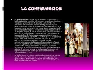 LA CONFIRMACIONLa confirmación es uno de los sacramentos que administra la Iglesia Católica (también celebrado en otras denominaciones cristianas). Está considerado entre los sacramentos de iniciación cristiana siendo recibido en segundo lugar (tras el bautismo) o en cuarto (tras la Penitencia y la Eucaristía) en la Iglesia cristiana, sacramento por el que las personas bautizadas se integran de forma plena como miembros de la comunidad. En la Iglesia antigua, el rito se administraba de forma inmediata después del bautismo y ésta sigue siendo la costumbre en la iglesia ortodoxa. En la Iglesia católica apostólica romana a partir de 1600 hasta el siglo XX, la confirmación se aplazó entre los dos y los siete años tras el bautizo del niño. A partir del Concilio Vaticano II se delega más allá, hasta la primera adolescencia. La Iglesia anglicana no tiene señalada una edad específica, pero el rito es administrado de un modo general entre los 14 y los 16 años; en la Iglesia luterana el sacramento se administra sobre esa misma edad; en la Iglesia católica de un modo general se realiza dos años después de la primera comunión, hecho que ocurre normalmente alrededor de los 11 años.La confirmación se efectúa mediante la imposición de manos y, en la Iglesia católica, la unción con óleos sagrados. En la Iglesia católica la ceremonia se realiza por un obispo o, en su caso, un sacerdote autorizado.