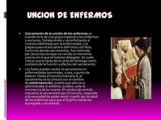 UNCION DE ENFERMOSSacramento de la unción de los enfermos es cuando se le da una gracia especial a los enfermos o ancianos, fortaleciendo y reconfortando al cristiano debilitado por la enfermedad, y lo prepara para el encuentro definitivo con Dios. Como los demás sacramentos, fue instituido por Jesucristo aunque no consta un momento preciso en el que lo hubiese delegado. Se suele indicar que el texto de la carta de Santiago como contexto de la función y efectos del sacramento: Los fieles pueden recibir el sacramento en enfermedades terminales, o sea, a punto de fallecer. Hasta el Concilio Vaticano II, al sacramento se lo conocía con el nombre de extremaunción, puesto que sólo se lo administraba in extremis, es decir, ante la inminencia de la muerte. El cambio de sentido impuesto al sacramento por el Concilio, responde a la necesidad de poder asistir o pedir por la salud de los enfermos para que el Espíritu Santo los acompañe y reconforte.