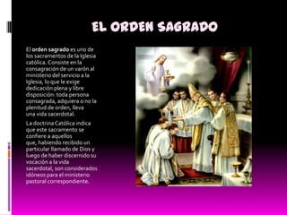 EL ORDEN SAGRADOEl orden sagrado es uno de los sacramentos de la Iglesia católica. Consiste en la consagración de un varón al ministerio del servicio a la Iglesia, lo que le exige dedicación plena y libre disposición: toda persona consagrada, adquiera o no la plenitud de orden, lleva una vida sacerdotal.La doctrina Católica indica que este sacramento se confiere a aquellos que, habiendo recibido un particular llamado de Dios y luego de haber discernido su vocación a la vida sacerdotal, son considerados idóneos para el ministerio pastoral correspondiente.