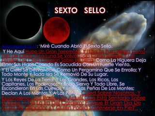 SEXTO   SELLOApocalipsis 6:12-17: "Miré Cuando Abrió El Sexto Sello. Y He Aquí Hubo Un Gran Terremoto, Y El Sol Se Puso Negro Como Tela De Cilicio, Y La Luna Se Volvió Toda Como Sangre; Y Las Estrellas Del Cielo Cayeron Sobre La Tierra, Como La Higuera Deja Caer Sus Higos Cuando Es Sacudida Con Un Fuerte Viento. Y El Cielo Se Desvaneció Como Un Pergamino Que Se Enrolla; Y Todo Monte Y Toda Isla Se Removió De Su Lugar. Y Los Reyes De La Tierra, Y Los Grandes, Los Ricos, Los Capitanes, Los Poderosos, Y Todo Siervo Y Todo Libre, Se Escondieron En Las Cuevas Y Entre Las Peñas De Los Montes; Decían A Los Montes Y A Las Peñas: Caed Sobre Nosotros, Y Escóndenos Del Rostro De Aquél Que Está Sentado Sobre El Trono, Y De La Ira Del Cordero; Porque El Gran Día De Su Ira Ha Llegado; ¿Y Quién Podrá Sostenerse En Pie?".