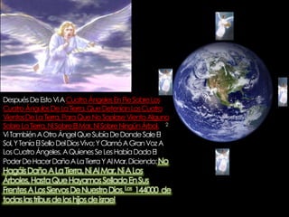 Después De Esto Vi A Cuatro Ángeles En Pie Sobre Los Cuatro Ángulos De La Tierra, Que Detenían Los Cuatro VientosDe La Tierra, Para Que No Soplase Viento Alguno Sobre La Tierra, Ni Sobre El Mar, Ni Sobre Ningún Árbol.     2 Vi También A Otro Ángel Que Subía De Donde Sale El Sol, Y Tenía El Sello Del Dios Vivo; Y Clamó A Gran Voz A Los Cuatro Ángeles, A Quienes Se Les Había Dado El Poder De Hacer Daño A La Tierra Y Al Mar, Diciendo: No Hagáis Daño A La Tierra, Ni Al Mar, Ni A Los Árboles, Hasta Que Hayamos Sellado En Sus Frentes A Los Siervos De Nuestro Dios.Los  144000  de todas las tribus de los hijos de israel