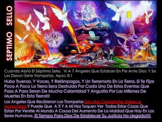 SEPTIMO   SELLOCuando Abrió El Séptimo Sello,  Vi A 7 Ángeles Que Estaban En Pie Ante Dios; Y Se Les Dieron Siete Trompetas. Apoc 8:1Hubo Truenos, Y Voces, Y Relámpagos, Y Un Terremoto En La Tierra. Si Te Fijas Poco A Poco La Tierra Sera Destruida Por Cada Uno De Estos Eventos Que Paso A Paso Seran De Mucha Calamidad Y Angustia Por Las Millones De Muertes En Esta Tierra!!!Los Angeles Que Recibieron Las Trompetas Son Mas Castastrofes Sobre La Humanidad Y Puede Que  A Ti Y A Mi Nos Toquen Ver  Todas Estas Cosas Que Estan Por Venirle Al Mundo A Causa Del Aumento De La Maldad Que Hay En Los Seres Humanos. El Tiempo Para Dios De Establecer Su Justicia Ha Llegado!!!!