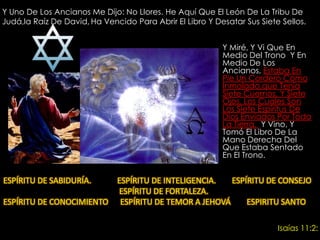Y Uno De Los Ancianos Me Dijo: No Llores. He Aquí Que El León De La Tribu De Judá,la Raíz De David,Ha Vencido Para Abrir El Libro Y Desatar Sus Siete Sellos. Y Miré, Y Vi Que En Medio Del Trono  Y En Medio De Los Ancianos, Estaba En Pie Un Cordero Como Inmolado,que Tenía Siete Cuernos, Y Siete Ojos, Los Cuales Son Los Siete Espíritus De Dios Enviados Por Toda La Tierra.  Y Vino, Y Tomó El Libro De La Mano Derecha Del Que Estaba Sentado En El Trono. ESPÍRITU DE SABIDURÍA.             ESPÍRITU DE INTELIGENCIA.        ESPÍRITU DE CONSEJO                                                          ESPÍRITU DE FORTALEZA. ESPÍRITU DE CONOCIMIENTO      ESPÍRITU DE TEMOR A JEHOVÁ        ESPIRITU SANTO Isaías 11:2: