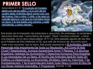 PRIMER SELLOApocalipsis 6:1-2: "Vi cuando el Cordero abrió uno de los sellos, y oí a uno de los cuatro seres vivientes decir como con voz de trueno: Ven y mira. Y miré, y he aquí un caballo blanco; y el que lo montaba tenía un arco; Y le fue dada una corona, y salió venciendo, y para vencer". Este jinete da la impresión de parecerse a Jesucristo. Sin embargo, el verdadero Jesucristo tiene ojos “como llama de fuego”. Tiene “muchas coronas”, y tiene una espada, no un arco (Apocalipsis 19:11-15). Esta espada aguda de dos filos es la Palabra de Dios (Hebreos 4:12), que sale de la boca de Jesucristo para “herir a las naciones” por lo tanto, Este jinete representa a El Anticristo, Será El Personaje Más Importante De Toda La Tribulación, Así Como El Más Cruel Y Despiadado, Aunque Aparentará Amor Y Piedad, Y A Muchos Engañará. Hablará De Humanismo Y Derechos Humanos Para Engañar A Los Moradores De La Tierra. El Triunfo Del Anticristo Será En Todo: En Política, La Diplomacia, La Economía, Etcétera. Hará Su Voluntad, Y Se Ensoberbecerá, Y Se Engrandecerá Sobre Todo Dios;y Contra El Dios De Los Dioses Hablará Maravillas, Y Prosperará, Daniel 11:36