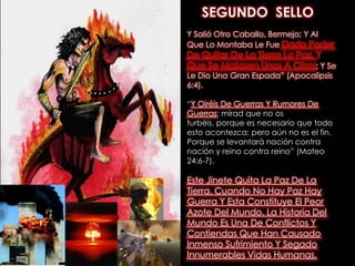 SEGUNDO  SELLOY Salió Otro Caballo, Bermejo; Y Al Que Lo Montaba Le Fue Dado Poder De Quitar De La Tierra La Paz, Y Que Se Matasen Unos A Otros; Y Se Le Dio Una Gran Espada” (Apocalipsis 6:4). “Y Oiréis De Guerras Y Rumores De Guerras; mirad que no os turbéis, porque es necesario que todo esto acontezca; pero aún no es el fin. Porque se levantará nación contra nación y reino contra reino” (Mateo 24:6-7). Este Jinete Quita La Paz De La Tierra. Cuando No Hay Paz Hay Guerra Y Esta Constituye El Peor Azote Del Mundo. La Historia Del Mundo Es Una De Conflictos Y Contiendas Que Han Causado Inmenso Sufrimiento Y Segado Innumerables Vidas Humanas. 