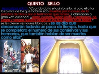 QUINTO   SELLOApocalipsis 6:9-11: "Cuando abrió el quinto sello, vi bajo el altar las almas de los que habían sido muertos por la causa de la palabra de Dios y por el testimonio que tenían. Y clamaban a gran voz, diciendo: ¿Hasta cuando, Señor Santo y verdadero, no juzgas y vengas nuestra sangre en los que moran en la tierra? Y se les dieron vestiduras blancas, y se les dijo que descansarán todavía un poco de tiempo, hasta que se completara el numero de sus consiervos y sus hermanos, que también habían de ser muertos como ellos". 