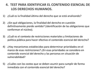 4. TEST PARA IDENTIFICAR EL CONTENIDO ESENCIAL DE
LOS DERECHOS HUMANOS.
1) ¿Cuál es la finalidad última del derecho que se está analizando?
2) ¿Sin qué obligaciones, la finalidad del derecho en cuestión
definitivamente pierde sentido? (identificación de las obligaciones que
conforman el núcleo).
3) ¿Cuál es el contexto de restricciones materiales y limitaciones de
política pública para hacer efectivo el contenido esencial del derecho?
4) ¿Hay mecanismos establecidos para determinar prioridades en el
marco de esas restricciones? ¿En esas prioridades se considera en
contenido esencial del derecho y las personas en situación de
vulnerabilidad?
5) ¿Cuáles son los costos que se deben asumir para cumplir de forma
inmediata con el contenido esencial del derecho?
 
