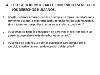 4. TEST PARA IDENTIFICAR EL CONTENIDO ESENCIAL DE
LOS DERECHOS HUMANOS.
6) ¿Cuáles serían las consecuencias de cumplir de forma inmediata con el
contenido esencial del derecho (considerando no sólo a demandante,
sino a todos los que pudieran estar en esa misma condición)?
7) ¿Qué impacto tiene la denegación de derechos específicos sobre las
personas cuyo ejercicio de derechos es vulnerado?
8) ¿Qué tipo de órdenes se podrían establecer para cumplir con el
ejercicio efectivo del contenido esencial del derecho?
 