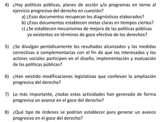4) ¿Hay políticas públicas, planes de acción y/o programas en torno al
ejercicio progresivo del derecho en cuestión?
a) ¿Esos documentos recuperan los diagnósticos elaborados?
b) ¿Esos documentos establecen metas claras en tiempos ciertos?
c) ¿Se establecen mecanismos de mejora de las políticas públicas
ya existentes en términos de goce efectivo de los derechos?
5) ¿Se divulgan periódicamente los resultados alcanzados y las medidas
correctivas o complementarias con el fin de que los interesados y los
actores sociales participen en el diseño, implementación y evaluación
de las políticas públicas?
6) ¿Han existido modificaciones legislativas que conllevan la ampliación
progresiva del derecho?
7) Lo más importante, ¿todas estas actividades han generado de forma
progresiva un avance en el goce del derecho?
8) ¿Qué tipo de órdenes se podrían establecer para generar un avance
progresivo en el goce del derecho?
 