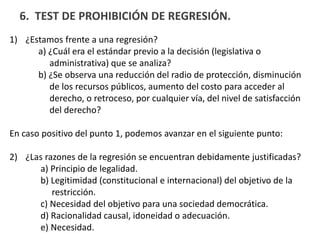 6. TEST DE PROHIBICIÓN DE REGRESIÓN.
1) ¿Estamos frente a una regresión?
a) ¿Cuál era el estándar previo a la decisión (legislativa o
administrativa) que se analiza?
b) ¿Se observa una reducción del radio de protección, disminución
de los recursos públicos, aumento del costo para acceder al
derecho, o retroceso, por cualquier vía, del nivel de satisfacción
del derecho?
En caso positivo del punto 1, podemos avanzar en el siguiente punto:
2) ¿Las razones de la regresión se encuentran debidamente justificadas?
a) Principio de legalidad.
b) Legitimidad (constitucional e internacional) del objetivo de la
restricción.
c) Necesidad del objetivo para una sociedad democrática.
d) Racionalidad causal, idoneidad o adecuación.
e) Necesidad.
 