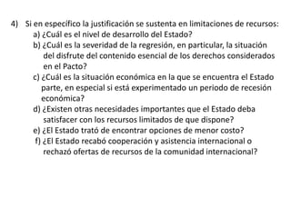 4) Si en específico la justificación se sustenta en limitaciones de recursos:
a) ¿Cuál es el nivel de desarrollo del Estado?
b) ¿Cuál es la severidad de la regresión, en particular, la situación
del disfrute del contenido esencial de los derechos considerados
en el Pacto?
c) ¿Cuál es la situación económica en la que se encuentra el Estado
parte, en especial si está experimentado un periodo de recesión
económica?
d) ¿Existen otras necesidades importantes que el Estado deba
satisfacer con los recursos limitados de que dispone?
e) ¿El Estado trató de encontrar opciones de menor costo?
f) ¿El Estado recabó cooperación y asistencia internacional o
rechazó ofertas de recursos de la comunidad internacional?
 