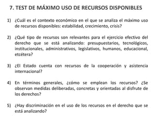 7. TEST DE MÁXIMO USO DE RECURSOS DISPONIBLES
1) ¿Cuál es el contexto económico en el que se analiza el máximo uso
de recursos disponibles: estabilidad, crecimiento, crisis?
2) ¿Qué tipo de recursos son relevantes para el ejercicio efectivo del
derecho que se está analizando: presupuestarios, tecnológicos,
institucionales, administrativos, legislativos, humanos, educacional,
etcétera?
3) ¿El Estado cuenta con recursos de la cooperación y asistencia
internacional?
4) En términos generales, ¿cómo se emplean los recursos? ¿Se
observan medidas deliberadas, concretas y orientadas al disfrute de
los derechos?
5) ¿Hay discriminación en el uso de los recursos en el derecho que se
está analizando?
 