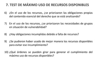 7. TEST DE MÁXIMO USO DE RECURSOS DISPONIBLES
6) ¿En el uso de los recursos, ¿se priorizaron las obligaciones propias
del contenido esencial del derecho que se está analizando?
7) En el uso de los recursos, ¿se priorizaron las necesidades de grupos
en situación de vulnerabilidad?
8) ¿Hay obligaciones incumplidas debido a falta de recursos?
9) ¿Se pudieron haber usado de mejor manera los recursos disponibles
para evitar ese incumplimiento?
10) ¿Qué órdenes se pueden girar para generar el cumplimiento del
máximo uso de recursos disponibles?
 