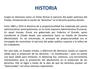 HISTORIA
Surgió en Alemania como un límite formal al ejercicio del poder policíaco del
Estado, introduciendo la noción de “derechos” en el derecho positivo alemán.
Entre 1882 y 1914 la doctrina de la proporcionalidad fue empleada por jueces
administrativos (principalmente, en la Corte Suprema Administrativa Prusiana).
En aquel tiempo, Prusia era gobernada por Federico el Grande, quien
transformó al Estado desde uno autoritario hacia un Estado de Derecho
(Rechtsstaat). En tal entramado, el principio de proporcionalidad era el
encargado de racionalizar el ejercicio del poder público respecto a la esfera de
los ciudadanos.
Por otro lado, en Estados Unidos, a diferencia de Alemania, existía un soporte
sólido para la protección de los derechos —la Constitución— pero no existía
una base sólida para limitarlos. El balancing fue, entonces, una herramienta
interpretativa para la prevención del absolutismo en la protección de los
derechos. Ello se logró a través de la idea de que los derechos puedan ser
“balanceados” con otros intereses importantes.
 