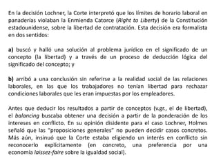 En la decisión Lochner, la Corte interpretó que los límites de horario laboral en
panaderías violaban la Enmienda Catorce (Right to Liberty) de la Constitución
estadounidense, sobre la libertad de contratación. Esta decisión era formalista
en dos sentidos:
a) buscó y halló una solución al problema jurídico en el significado de un
concepto (la libertad) y a través de un proceso de deducción lógica del
significado del concepto; y
b) arribó a una conclusión sin referirse a la realidad social de las relaciones
laborales, en las que los trabajadores no tenían libertad para rechazar
condiciones laborales que les eran impuestas por los empleadores.
Antes que deducir los resultados a partir de conceptos (v.gr., el de libertad),
el balancing buscaba obtener una decisión a partir de la ponderación de los
intereses en conflicto. En su opinión disidente para el caso Lochner, Holmes
señaló que las “proposiciones generales” no pueden decidir casos concretos.
Más aún, insinuó que la Corte estaba eligiendo un interés en conflicto sin
reconocerlo explícitamente (en concreto, una preferencia por una
economía laissez-faire sobre la igualdad social).
 