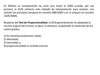 En México su incorporación no sería sino hasta el 2004 cuando, por vez
primera, la SCJN utilizaría este método de interpretación para resolver una
colisión de principios (amparo en revisión 988/2004 y en el amparo en revisión
1629/2004).
Respecto del Test de Proporcionalidad, la SCJN generalmente ha adoptado la
versión original del mismo, es decir, la alemana, respetando el contenido de los
cuatro grados:
1) fin constitucionalmente válido;
2) idoneidad,
3) necesidad; y
4) proporcionalidad en sentido estricto.
 